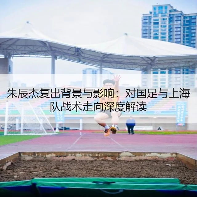 朱辰杰复出背景与影响：对国足与上海队战术走向深度解读